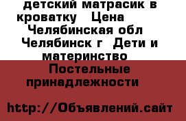  детский матрасик в кроватку › Цена ­ 500 - Челябинская обл., Челябинск г. Дети и материнство » Постельные принадлежности   